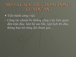 MÔ TẢ CÁCH THỨC HOẠT ĐỘNG CỦA DỰ ÁN Tiến hành công việc: Công tác chuẩn bị những công việc liên quan đến trận đấu: liên hệ sân bãi, xếp lịch thi đấu, thông báo tới từng đội tham gia… 