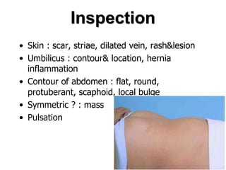 Inspection
• Skin : scar, striae, dilated vein, rash&lesion
• Umbilicus : contour& location, hernia
inflammation
• Contour of abdomen : flat, round,
protuberant, scaphoid, local bulge
• Symmetric ? : mass
• Pulsation
 