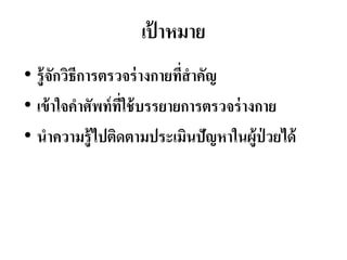 เป้ ำหมำย
• รู้จักวิธีกำรตรวจร่ำงกำยที่สำคัญ
• เข้ำใจคำศัพท์ที่ใช้บรรยำยกำรตรวจร่ำงกำย
• นำควำมรู้ไปติดตำมประเมินปัญหำในผู้ป่ วยได้
 