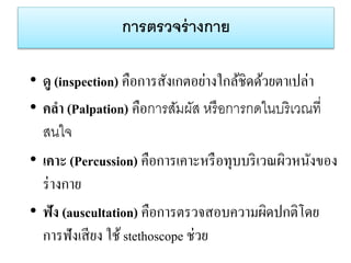 กำรตรวจร่ำงกำย
• ดู (inspection) คือการสังเกตอย่างใกล้ชิดด้วยตาเปล่า
• คลา (Palpation) คือการสัมผัส หรือการกดในบริเวณที่
สนใจ
• เคาะ (Percussion) คือการเคาะหรือทุบบริเวณผิวหนังของ
ร่างกาย
• ฟัง (auscultation) คือการตรวจสอบความผิดปกติโดย
การฟังเสียง ใช้ stethoscope ช่วย
 