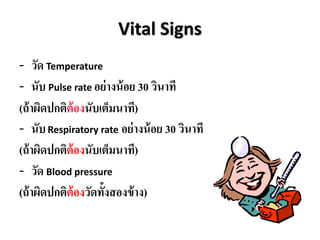 Vital Signs
- วัด Temperature
- นับ Pulse rate อย่ำงน้อย 30 วินำที
(ถ้ำผิดปกติต้องนับเต็มนำที)
- นับRespiratory rate อย่ำงน้อย 30 วินำที
(ถ้ำผิดปกติต้องนับเต็มนำที)
- วัด Blood pressure
(ถ้ำผิดปกติต้องวัดทั้งสองข้ำง)
 