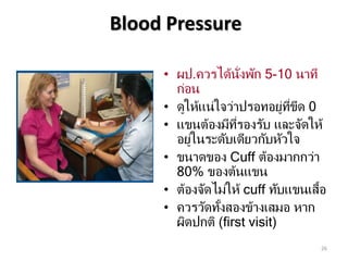 Blood Pressure
26
• ผป.ควรได้นั่งพัก 5-10 นาที
ก่อน
• ดูให้แน่ใจว่าปรอทอยู่ที่ขีด 0
• แขนต้องมีที่รองรับ และจัดให้
อยู่ในระดับเดียวกับหัวใจ
• ขนาดของ Cuff ต้องมากกว่า
80% ของต้นแขน
• ต้องจัดไม่ให้ cuff ทับแขนเสื้อ
• ควรวัดทั้งสองข้างเสมอ หาก
ผิดปกติ (first visit)
 
