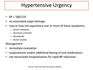Hypertensive Urgency
• BP > 180/110
• no associated organ damage.
• may or may not experience one or more of these symptoms:
– Severe headache
– Shortness of breath
– Nosebleeds
– Severe anxiety
Management
• immediate evaluation
• readjustment and/or additional dosing of oral medications
• not necessitate hospitalization for rapid BP reduction.
Source : American Heart Association Website
 