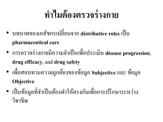 ทำไมต้องตรวจร่ำงกำย
• บทบาทของเภสัชกรเปลี่ยนจาก distributive roles เป็น
pharmaceutical care
• การตรวจร่างกายมีความจาเป็นเพื่อประเมิน disease progression,
drug efficacy, and drug safety
• เพื่อสอบทานความถูกต้องของข้อมูล Subjective และ ข้อมูล
Objective
• เป็นข้อมูลที่จาเป็นต้องทาให้ตรงกันเพื่อการปรึกษาระหว่าง
วิชาชีพ
 
