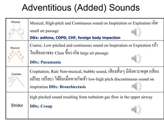 Adventitious (Added) Sounds
Musical, High-pitch and Continuous sound on Inspiration or Expiration เกิด
small air passage
DDx: asthma, COPD, CHF, foreign body impaction
Coarse, Low-pitched and continuous sound on Inspiration or Expiration (ถ้ำ
ไอเสียงอำจจะ Clear ขึ้น) เกิด large air passage
DDx: Pneumania
Crepitation, Rale Non-musical, bubble sound, เสียงสั้นๆ มีจังหวะหยุด (เสียง
เปรียะ เปรียะ) ได้ยินเมื่อหำยใจเข้ำ low-high pitch discontinuous sound on
inspiration DDx: Bronchiectasis
Stridor
high pitched sound resulting from turbulent gas flow in the upper airway
DDx: Croup
 