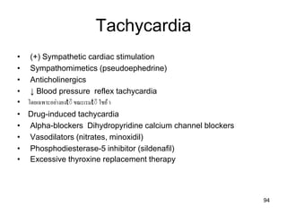 Tachycardia
• (+) Sympathetic cardiac stimulation
• Sympathomimetics (pseudoephedrine)
• Anticholinergics
• ↓ Blood pressure reflex tachycardia
• โดยเฉพำะอย่ำงยงtิิ ขณะเรมtิิ ใชย้ำ
• Drug-induced tachycardia
• Alpha-blockers Dihydropyridine calcium channel blockers
• Vasodilators (nitrates, minoxidil)
• Phosphodiesterase-5 inhibitor (sildenafil)
• Excessive thyroxine replacement therapy
94
 
