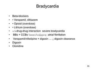 Bradycardia
95
• Beta-blockers
• • Verapamil, diltiazem
• • Opioid (overdose)
• • Lithium (overdose)
• ระวัง drug-drug interaction severe bradycardia
• BBs + CCBs โดยเฉพำะในหญิงสูงอำยุ+ atrial fibrillation
• Verapamil/nifedipine + digoxin … ↓ digoxin clearance
• Digoxin
• Clonidine
 