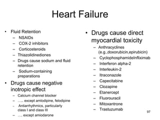 Heart Failure
• Fluid Retention
– NSAIDs
– COX-2 inhibitors
– Corticosteroids
– Thiazolidinediones
– Drugs cause sodium and fluid
retention
– Sodium-containing
preparations
• Drugs cause negative
inotropic effect
– Calcium channel blocker
– ….. except amlodipine, felodipine
– Antiarrhythmics, particularly
class I and class III
– …. except amiodarone
• Drugs cause direct
myocardial toxicity
– Anthracyclines
(e.g.,doxorubicin,epirubicin)
– CyclophosphamideInfliximab
– Interferon alpha-2
– Interleukin-2
– Itraconazole
– Capecitabine
– Clozapine
– Etanercept
– Fluorouracil
– Mitoxantrone
– Trastuzumab
97
 