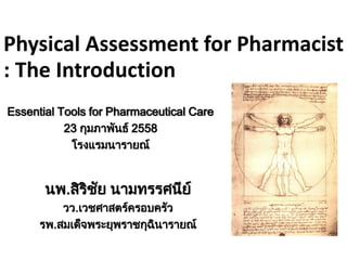 Physical Assessment for Pharmacist
: The Introduction
นพ.สิริชัย นามทรรศนีย์
วว.เวชศาสตร์ครอบครัว
รพ.สมเด็จพระยุพราชกุฉินารายณ์
Essential Tools for Pharmaceutical Care
23 กุมภาพันธ์ 2558
โรงแรมนารายณ์
 