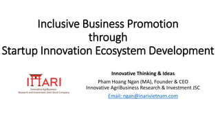 Inclusive Business Promotion
through
Startup Innovation Ecosystem Development
Innovative Thinking & Ideas
Pham Hoang Ngan (MA), Founder & CEO
Innovative AgriBusiness Research & Investment JSC
Email: ngan@inarivietnam.com
 