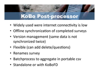 KoBo Post-processor
•  Widely	
  used	
  were	
  internet	
  connec/vity	
  is	
  low	
  
•  Oﬄine	
  synchroniza/on	
  of	
  completed	
  surveys	
  
•  Version	
  management	
  (same	
  data	
  is	
  not	
  
   synchronized	
  twice)	
  
•  Flexible	
  (can	
  add	
  delete/ques/ons)	
  
•  Renames	
  survey	
  
•  Batchprocess	
  to	
  aggregate	
  in	
  portable	
  csv	
  
•  Standalone	
  or	
  with	
  KoBoFD	
  
 