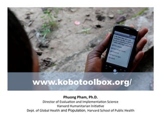 www.kobotoolbox.org/
                                Phuong	
  Pham,	
  Ph.D.	
  
                 Director	
  of	
  Evalua/on	
  and	
  Implementa/on	
  Science	
  	
  
                              Harvard	
  Humanitarian	
  Ini/a/ve	
  
Dept.	
  of	
  Global	
  Health and Population, Harvard	
  School	
  of	
  Public	
  Health	
  
 