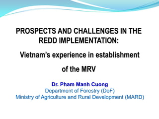 PROSPECTS AND CHALLENGES IN THE
     REDD IMPLEMENTATION:
 Vietnam’s experience in establishment
                  of the MRV
                Dr. Pham Manh Cuong
             Department of Forestry (DoF)
Ministry of Agriculture and Rural Development (MARD)
 