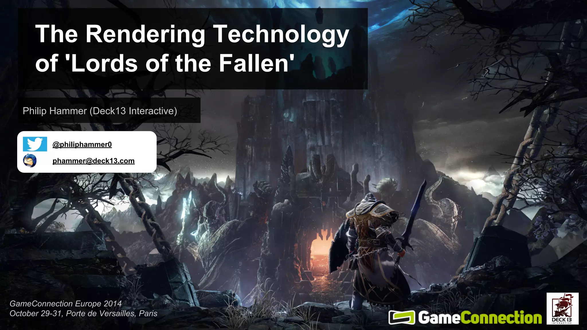 The Rendering Technology 
of 'Lords of the Fallen' 
Philip Hammer (Deck13 Interactive) 
@philiphammer0 
phammer@deck13.com 
GameConnection Europe 2014 
October 29-31, Porte de Versailles, Paris 
 