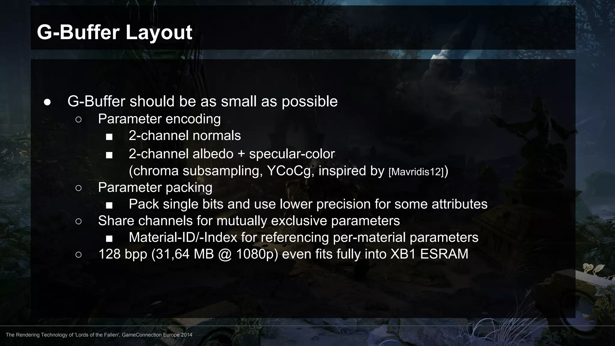 G-Buffer Layout 
● G-Buffer should be as small as possible 
○ Parameter encoding 
■ 2-channel normals 
■ 2-channel albedo + specular-color 
(chroma subsampling, YCoCg, inspired by [Mavridis12]) 
○ Parameter packing 
■ Pack single bits and use lower precision for some attributes 
○ Share channels for mutually exclusive parameters 
■ Material-ID/-Index for referencing per-material parameters 
○ 128 bpp (31,64 MB @ 1080p) even fits fully into XB1 ESRAM 
The Rendering Technology of 'Lords of the Fallen', GameConnection Europe 2014 
 