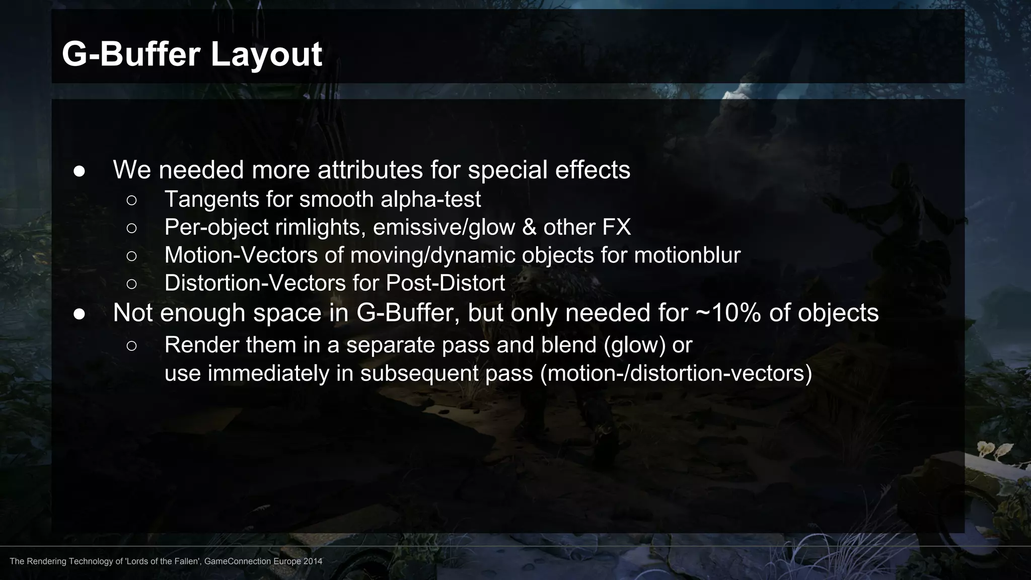 G-Buffer Layout 
● We needed more attributes for special effects 
○ Tangents for smooth alpha-test 
○ Per-object rimlights, emissive/glow & other FX 
○ Motion-Vectors of moving/dynamic objects for motionblur 
○ Distortion-Vectors for Post-Distort 
● Not enough space in G-Buffer, but only needed for ~10% of objects 
○ Render them in a separate pass and blend (glow) or 
use immediately in subsequent pass (motion-/distortion-vectors) 
The Rendering Technology of 'Lords of the Fallen', GameConnection Europe 2014 
 
