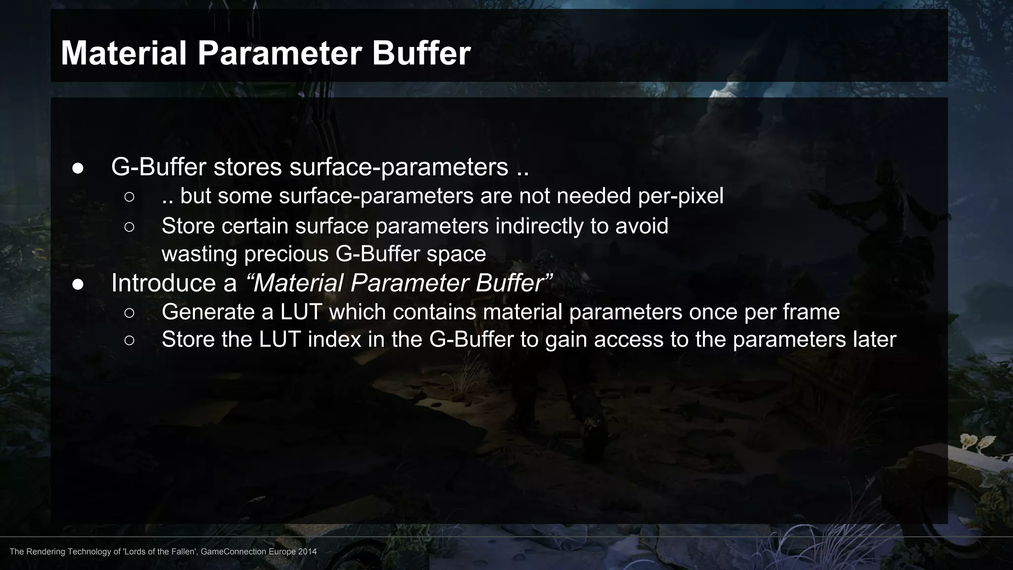 Material Parameter Buffer 
● G-Buffer stores surface-parameters .. 
○ .. but some surface-parameters are not needed per-pixel 
○ Store certain surface parameters indirectly to avoid 
wasting precious G-Buffer space 
● Introduce a “Material Parameter Buffer” 
○ Generate a LUT which contains material parameters once per frame 
○ Store the LUT index in the G-Buffer to gain access to the parameters later 
The Rendering Technology of 'Lords of the Fallen', GameConnection Europe 2014 
 