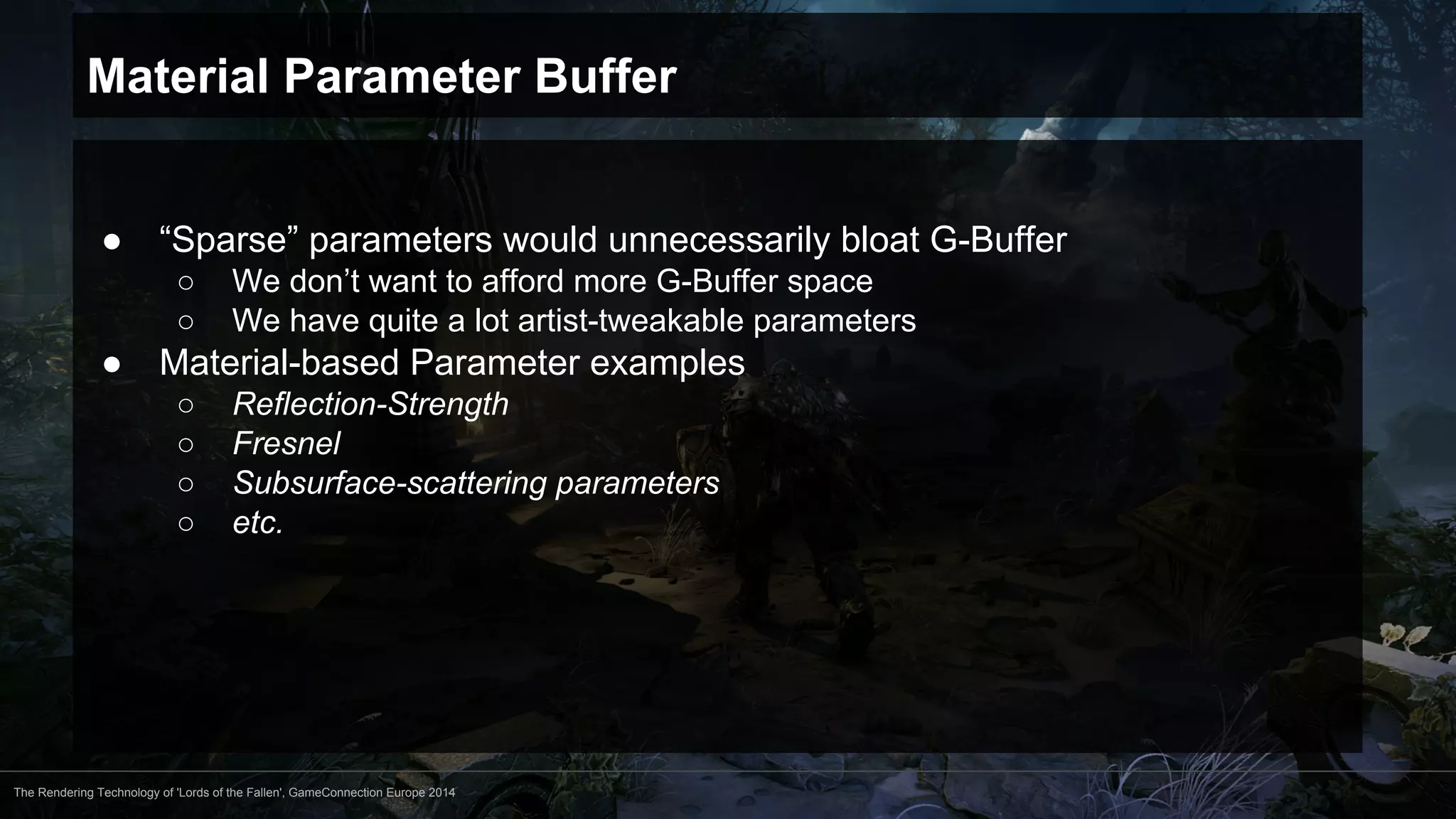 Material Parameter Buffer 
● “Sparse” parameters would unnecessarily bloat G-Buffer 
○ We don’t want to afford more G-Buffer space 
○ We have quite a lot artist-tweakable parameters 
● Material-based Parameter examples 
○ Reflection-Strength 
○ Fresnel 
○ Subsurface-scattering parameters 
○ etc. 
The Rendering Technology of 'Lords of the Fallen', GameConnection Europe 2014 
 