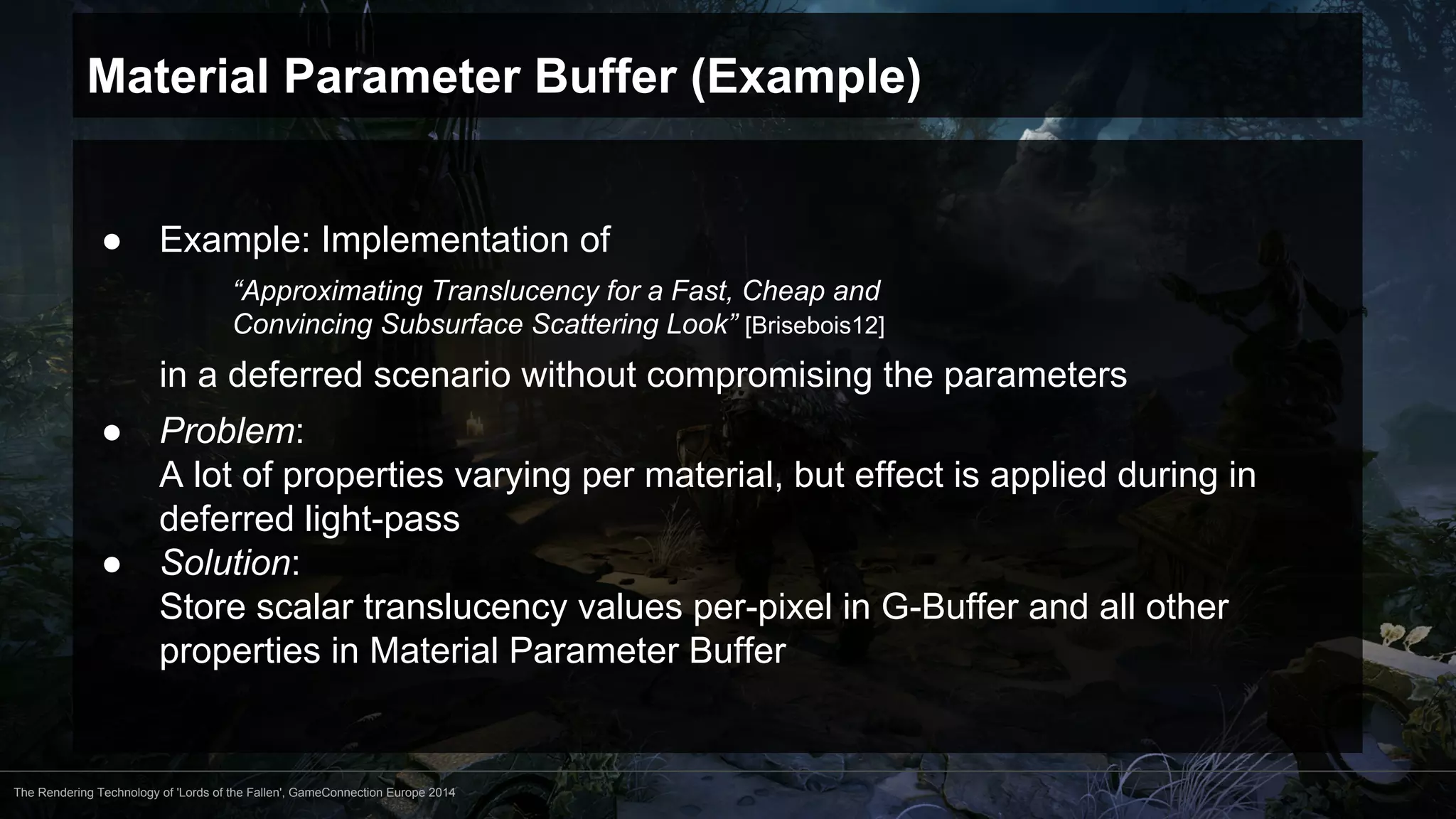 Material Parameter Buffer (Example) 
● Example: Implementation of 
“Approximating Translucency for a Fast, Cheap and 
Convincing Subsurface Scattering Look” [Brisebois12] 
in a deferred scenario without compromising the parameters 
● Problem: 
A lot of properties varying per material, but effect is applied during in 
deferred light-pass 
● Solution: 
Store scalar translucency values per-pixel in G-Buffer and all other 
properties in Material Parameter Buffer 
The Rendering Technology of 'Lords of the Fallen', GameConnection Europe 2014 
 