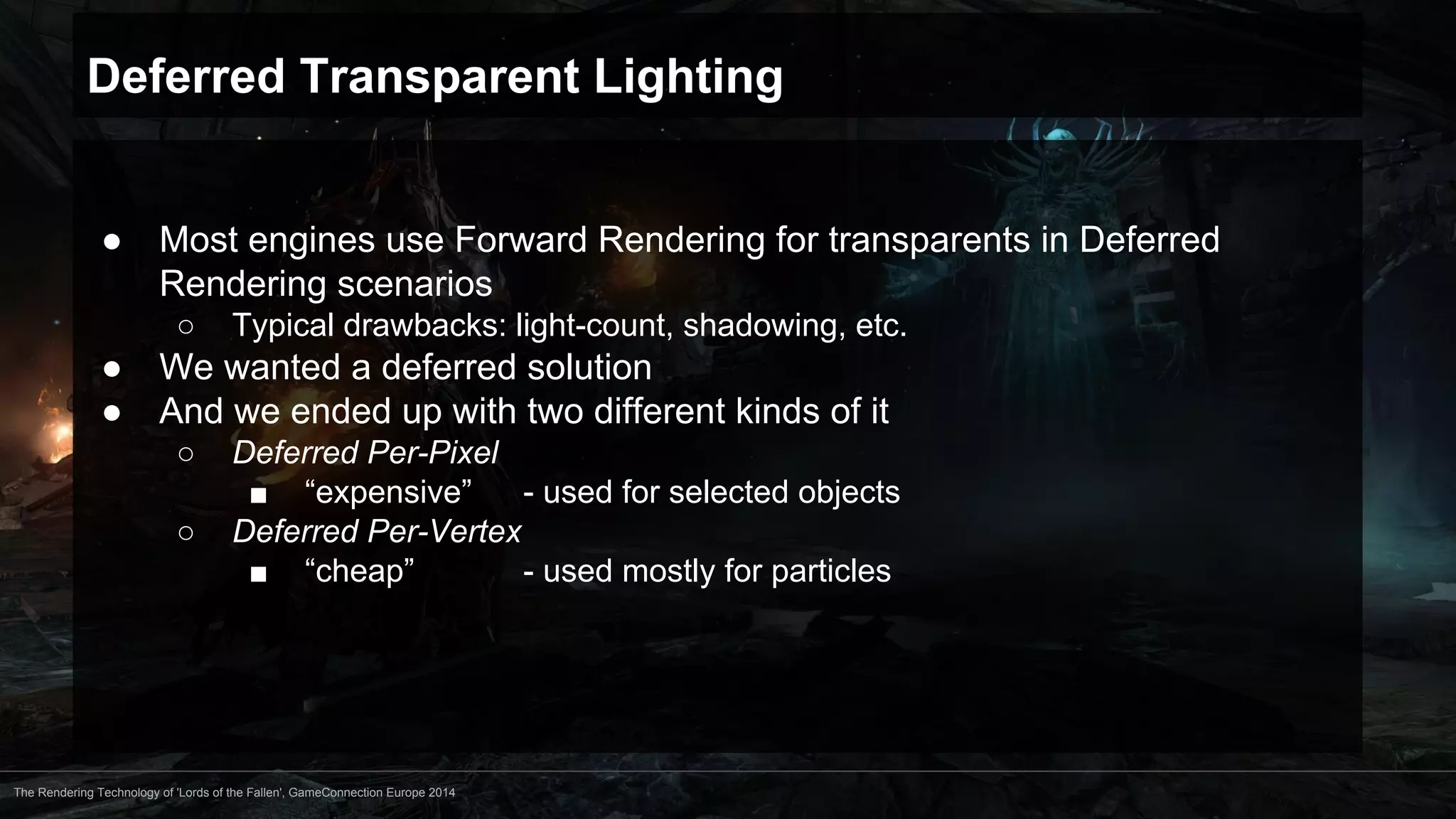 Deferred Transparent Lighting 
● Most engines use Forward Rendering for transparents in Deferred 
Rendering scenarios 
○ Typical drawbacks: light-count, shadowing, etc. 
● We wanted a deferred solution 
● And we ended up with two different kinds of it 
○ Deferred Per-Pixel 
■ “expensive” - used for selected objects 
○ Deferred Per-Vertex 
■ “cheap” - used mostly for particles 
The Rendering Technology of 'Lords of the Fallen', GameConnection Europe 2014 
 