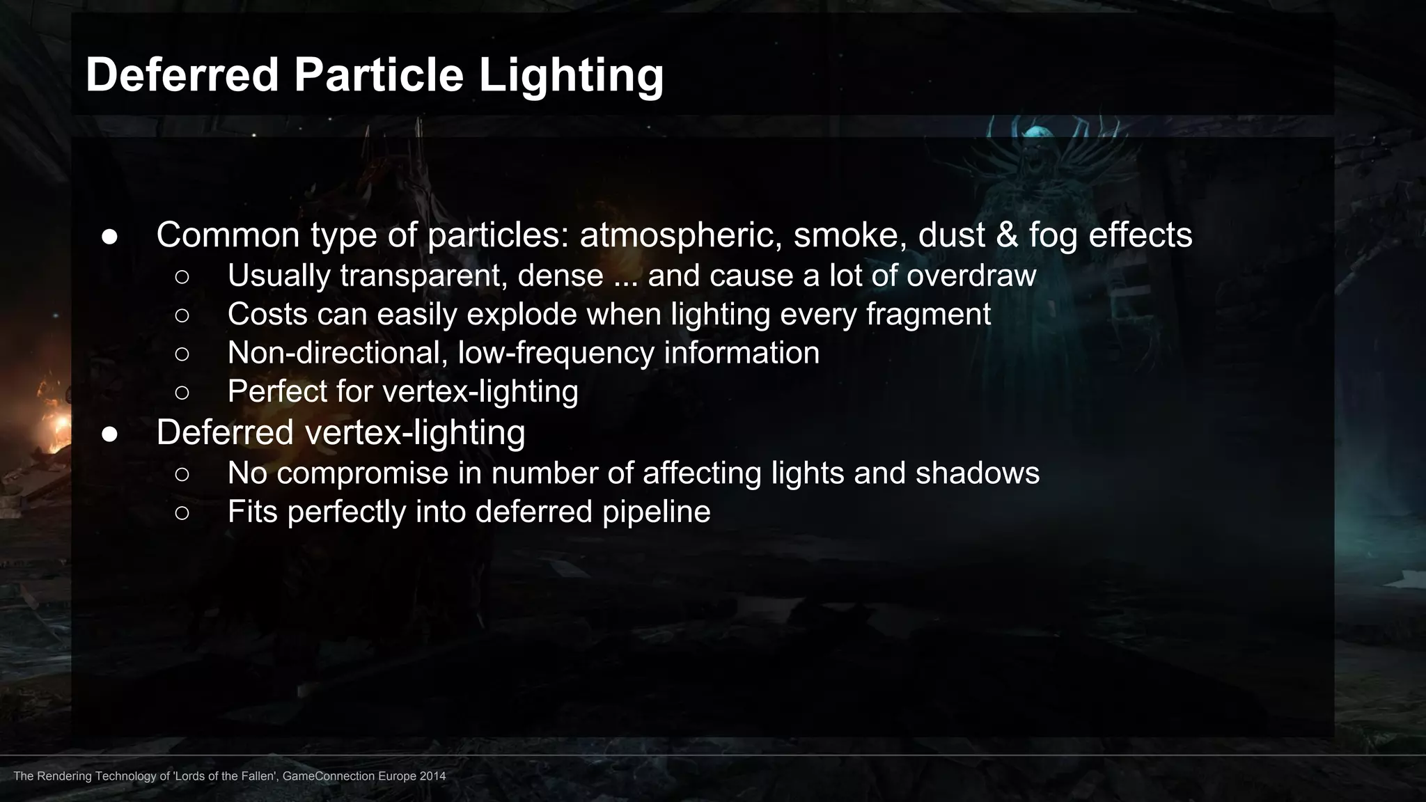 Deferred Particle Lighting 
● Common type of particles: atmospheric, smoke, dust & fog effects 
○ Usually transparent, dense ... and cause a lot of overdraw 
○ Costs can easily explode when lighting every fragment 
○ Non-directional, low-frequency information 
○ Perfect for vertex-lighting 
● Deferred vertex-lighting 
○ No compromise in number of affecting lights and shadows 
○ Fits perfectly into deferred pipeline 
The Rendering Technology of 'Lords of the Fallen', GameConnection Europe 2014 
 