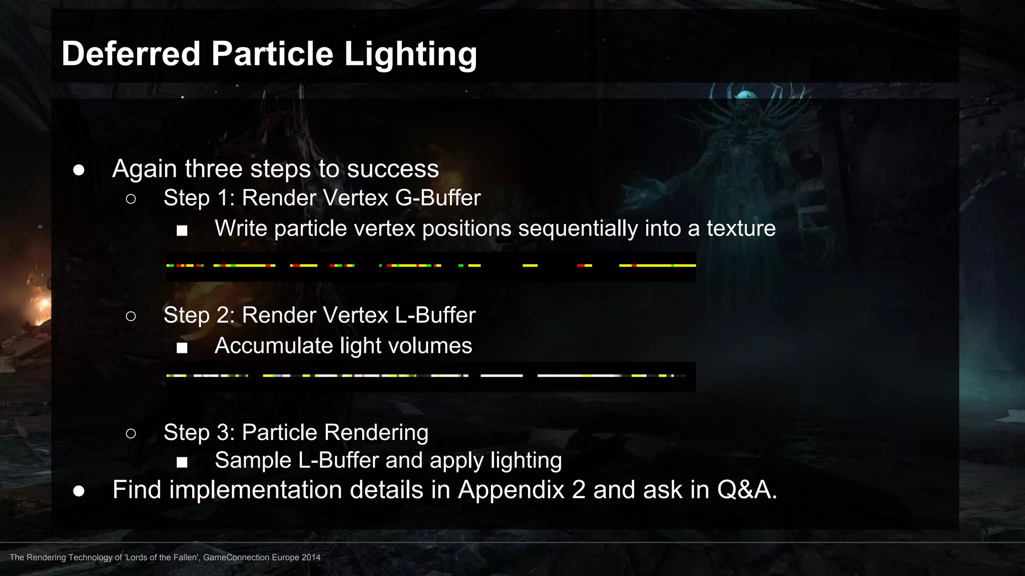 Deferred Particle Lighting 
● Again three steps to success 
○ Step 1: Render Vertex G-Buffer 
■ Write particle vertex positions sequentially into a texture 
○ Step 2: Render Vertex L-Buffer 
■ Accumulate light volumes 
○ Step 3: Particle Rendering 
■ Sample L-Buffer and apply lighting 
● Find implementation details in Appendix 2 and ask in Q&A. 
The Rendering Technology of 'Lords of the Fallen', GameConnection Europe 2014 
 