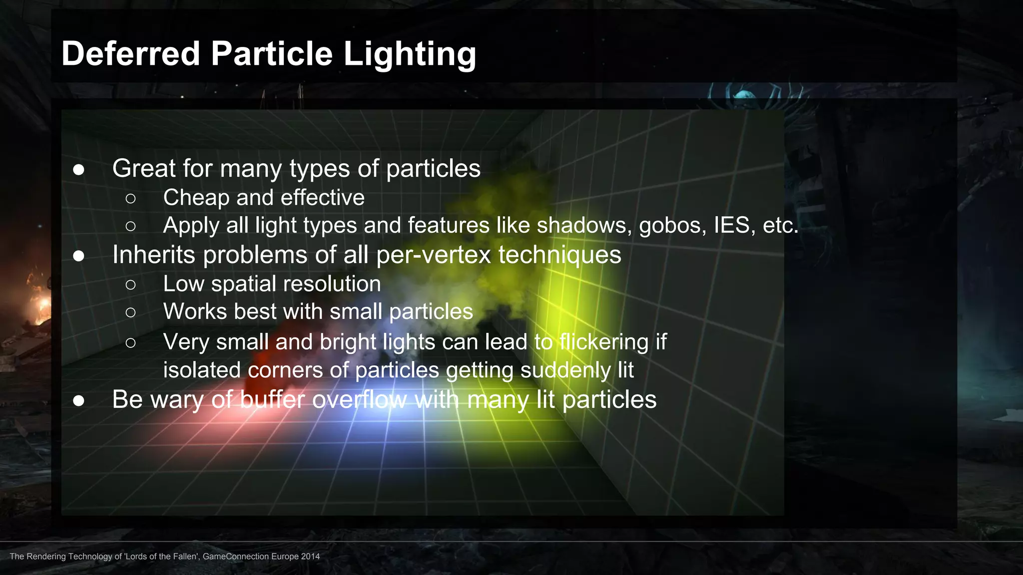 Deferred Particle Lighting 
● Great for many types of particles 
○ Cheap and effective 
○ Apply all light types and features like shadows, gobos, IES, etc. 
● Inherits problems of all per-vertex techniques 
○ Low spatial resolution 
○ Works best with small particles 
○ Very small and bright lights can lead to flickering if 
isolated corners of particles getting suddenly lit 
● Be wary of buffer overflow with many lit particles 
The Rendering Technology of 'Lords of the Fallen', GameConnection Europe 2014 
 