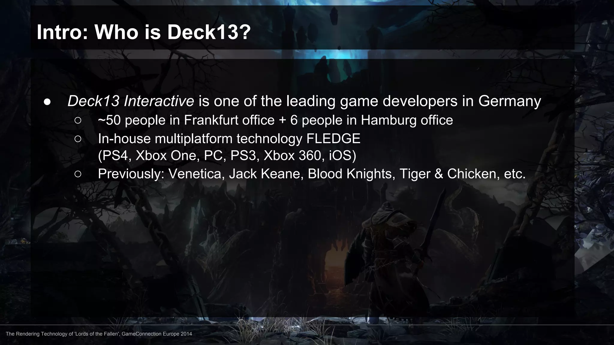 Intro: Who is Deck13? 
● Deck13 Interactive is one of the leading game developers in Germany 
○ ~50 people in Frankfurt office + 6 people in Hamburg office 
○ In-house multiplatform technology FLEDGE 
(PS4, Xbox One, PC, PS3, Xbox 360, iOS) 
○ Previously: Venetica, Jack Keane, Blood Knights, Tiger & Chicken, etc. 
The Rendering Technology of 'Lords of the Fallen', GameConnection Europe 2014 
 