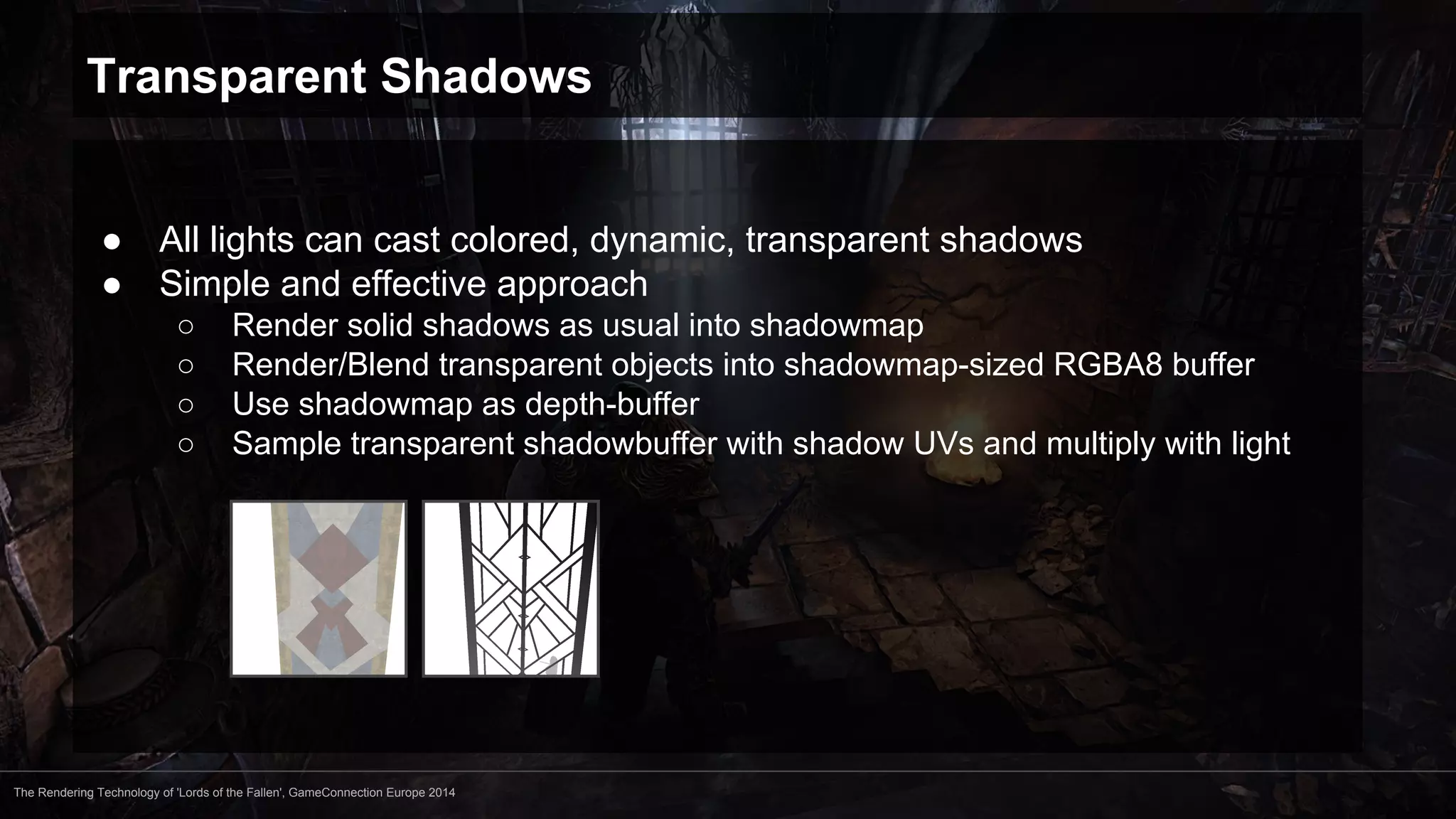 Transparent Shadows 
● All lights can cast colored, dynamic, transparent shadows 
● Simple and effective approach 
○ Render solid shadows as usual into shadowmap 
○ Render/Blend transparent objects into shadowmap-sized RGBA8 buffer 
○ Use shadowmap as depth-buffer 
○ Sample transparent shadowbuffer with shadow UVs and multiply with light 
The Rendering Technology of 'Lords of the Fallen', GameConnection Europe 2014 
 