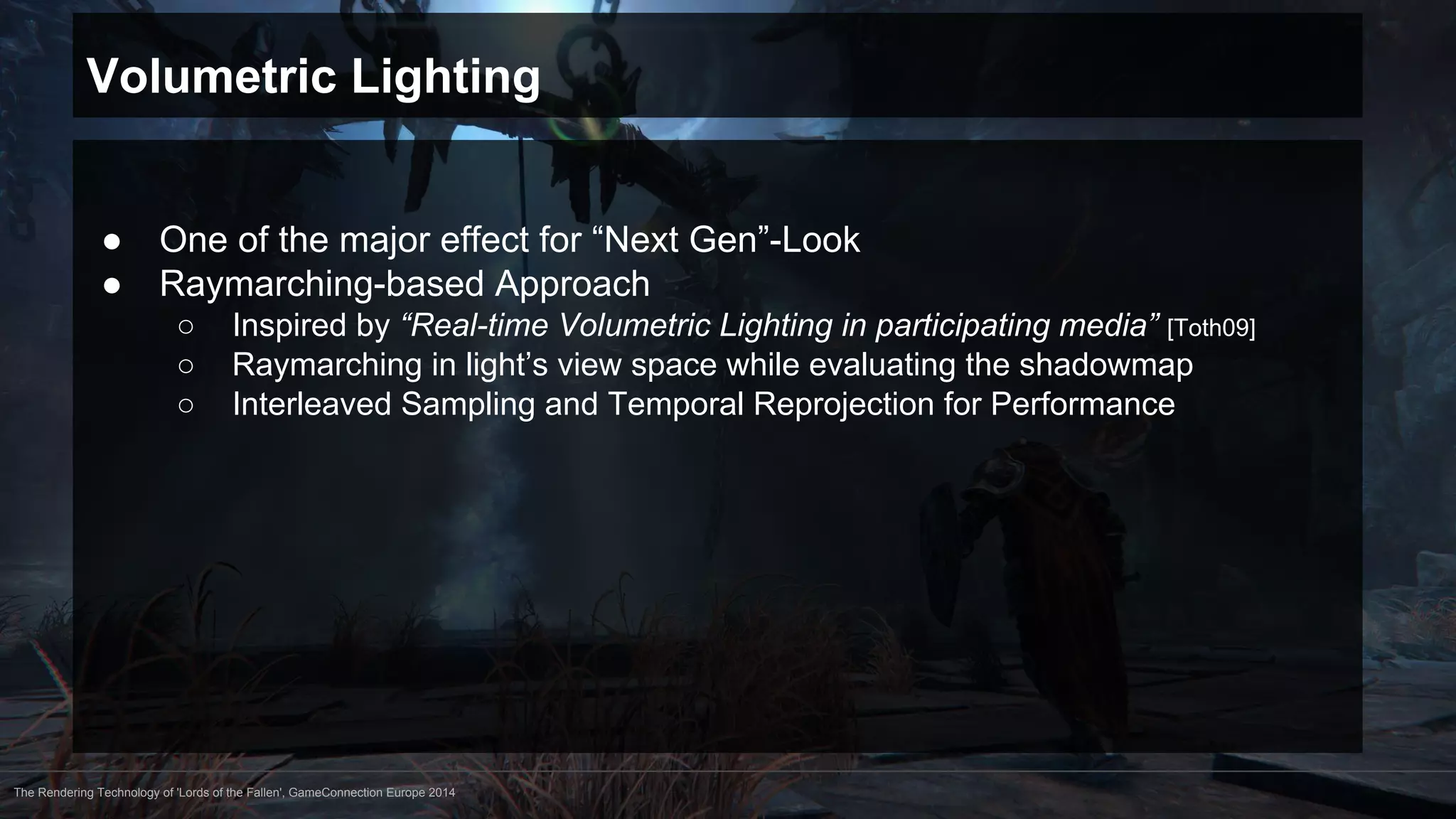 Volumetric Lighting 
● One of the major effect for “Next Gen”-Look 
● Raymarching-based Approach 
○ Inspired by “Real-time Volumetric Lighting in participating media” [Toth09] 
○ Raymarching in light’s view space while evaluating the shadowmap 
○ Interleaved Sampling and Temporal Reprojection for Performance 
The Rendering Technology of 'Lords of the Fallen', GameConnection Europe 2014 
 