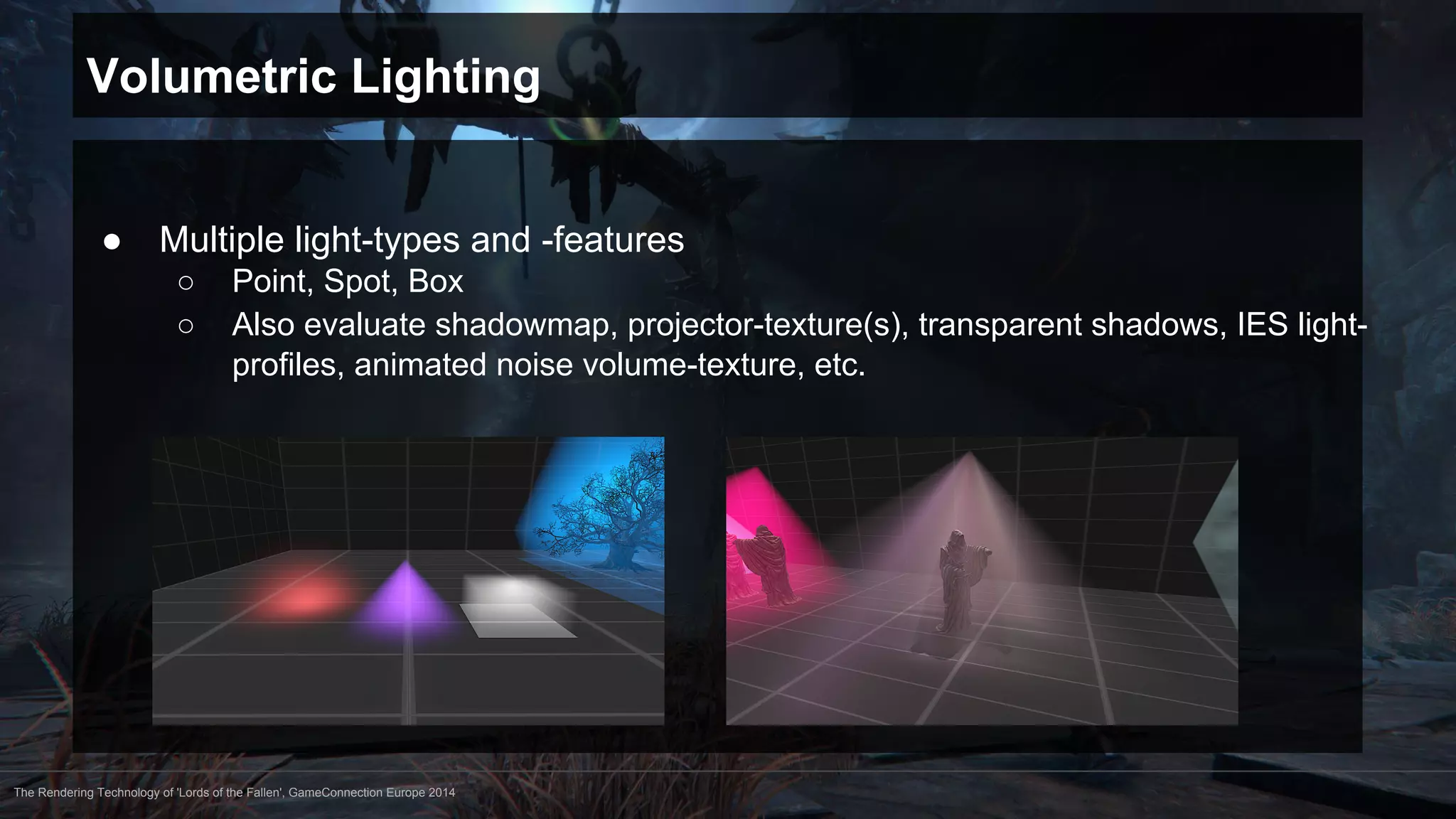 Volumetric Lighting 
● Multiple light-types and -features 
○ Point, Spot, Box 
○ Also evaluate shadowmap, projector-texture(s), transparent shadows, IES light-profiles, 
animated noise volume-texture, etc. 
The Rendering Technology of 'Lords of the Fallen', GameConnection Europe 2014 
 