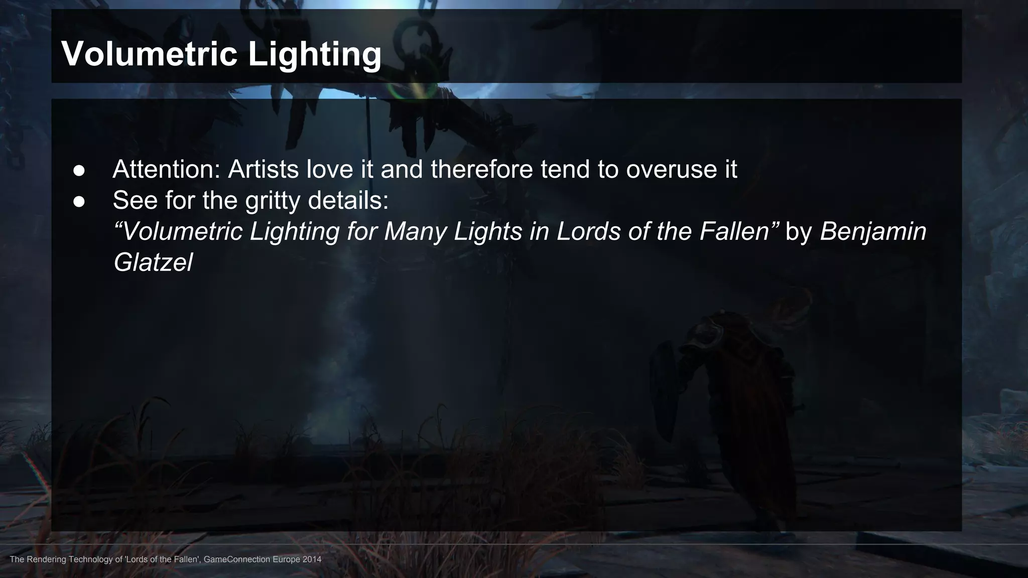 Volumetric Lighting 
● Attention: Artists love it and therefore tend to overuse it 
● See for the gritty details: 
“Volumetric Lighting for Many Lights in Lords of the Fallen” by Benjamin 
Glatzel 
The Rendering Technology of 'Lords of the Fallen', GameConnection Europe 2014 
 