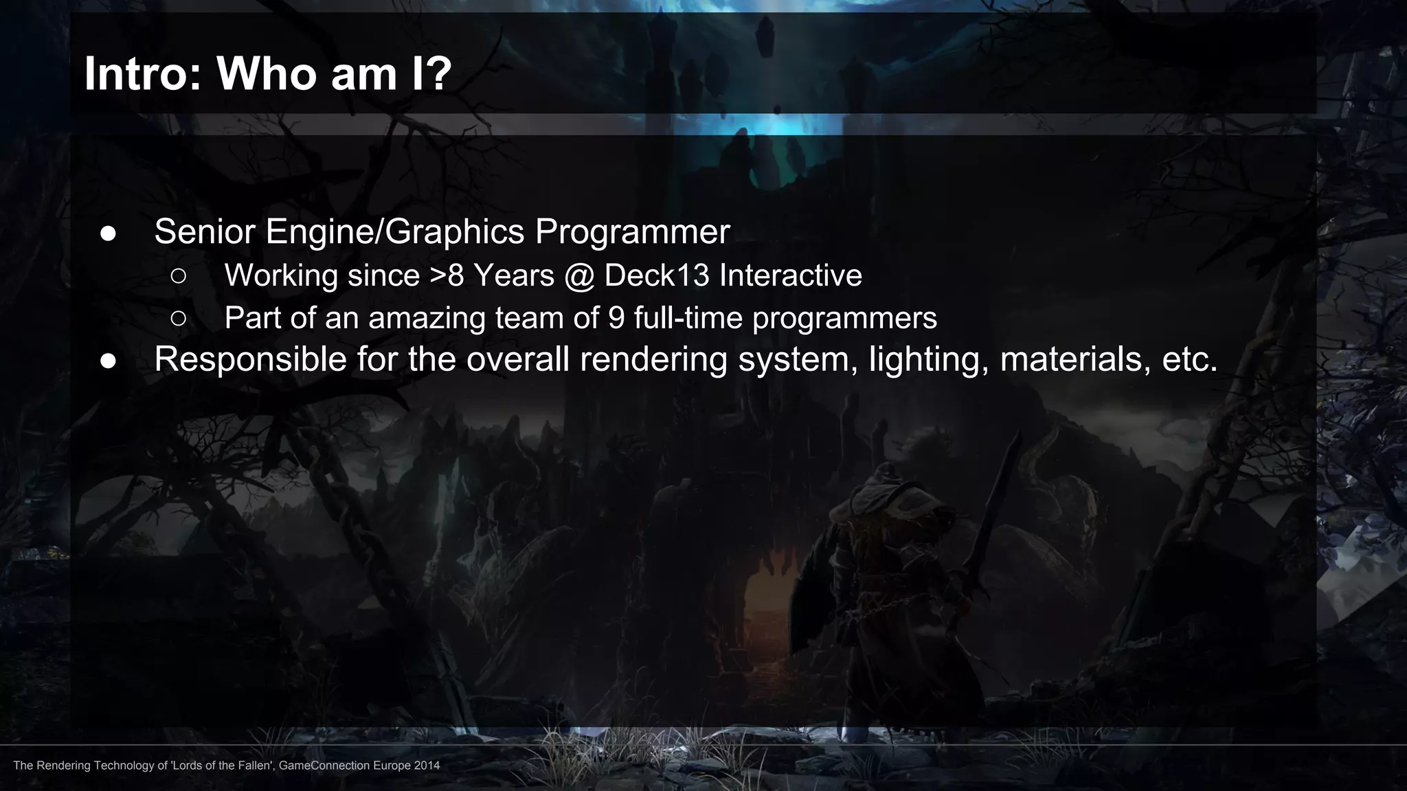 Intro: Who am I? 
● Senior Engine/Graphics Programmer 
○ Working since >8 Years @ Deck13 Interactive 
○ Part of an amazing team of 9 full-time programmers 
● Responsible for the overall rendering system, lighting, materials, etc. 
The Rendering Technology of 'Lords of the Fallen', GameConnection Europe 2014 
 