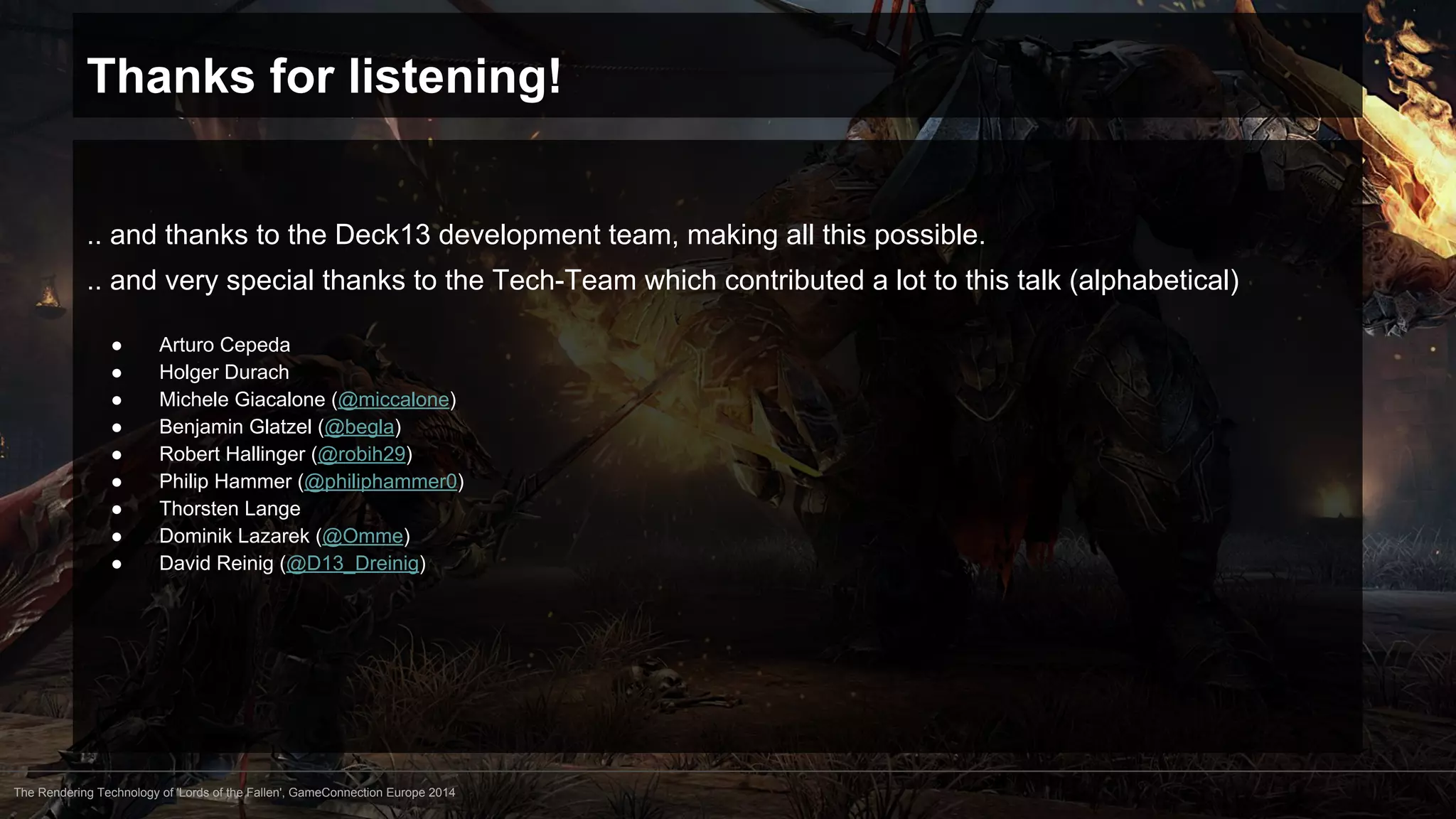 Thanks for listening! 
.. and thanks to the Deck13 development team, making all this possible. 
.. and very special thanks to the Tech-Team which contributed a lot to this talk (alphabetical) 
● Arturo Cepeda 
● Holger Durach 
● Michele Giacalone (@miccalone) 
● Benjamin Glatzel (@begla) 
● Robert Hallinger (@robih29) 
● Philip Hammer (@philiphammer0) 
● Thorsten Lange 
● Dominik Lazarek (@Omme) 
● David Reinig (@D13_Dreinig) 
The Rendering Technology of 'Lords of the Fallen', GameConnection Europe 2014 
 