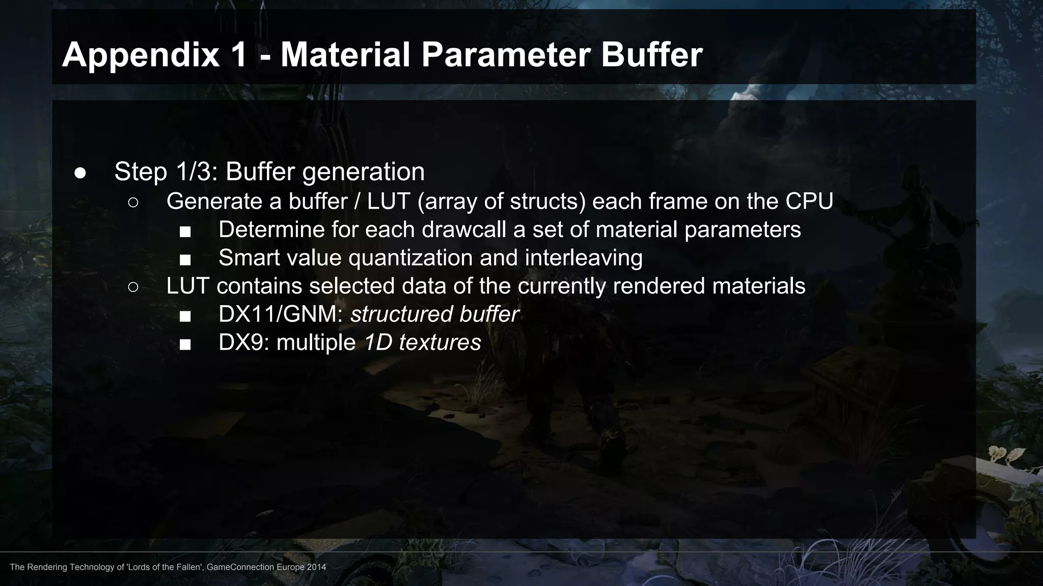Appendix 1 - Material Parameter Buffer 
● Step 1/3: Buffer generation 
○ Generate a buffer / LUT (array of structs) each frame on the CPU 
■ Determine for each drawcall a set of material parameters 
■ Smart value quantization and interleaving 
○ LUT contains selected data of the currently rendered materials 
■ DX11/GNM: structured buffer 
■ DX9: multiple 1D textures 
The Rendering Technology of 'Lords of the Fallen', GameConnection Europe 2014 
 