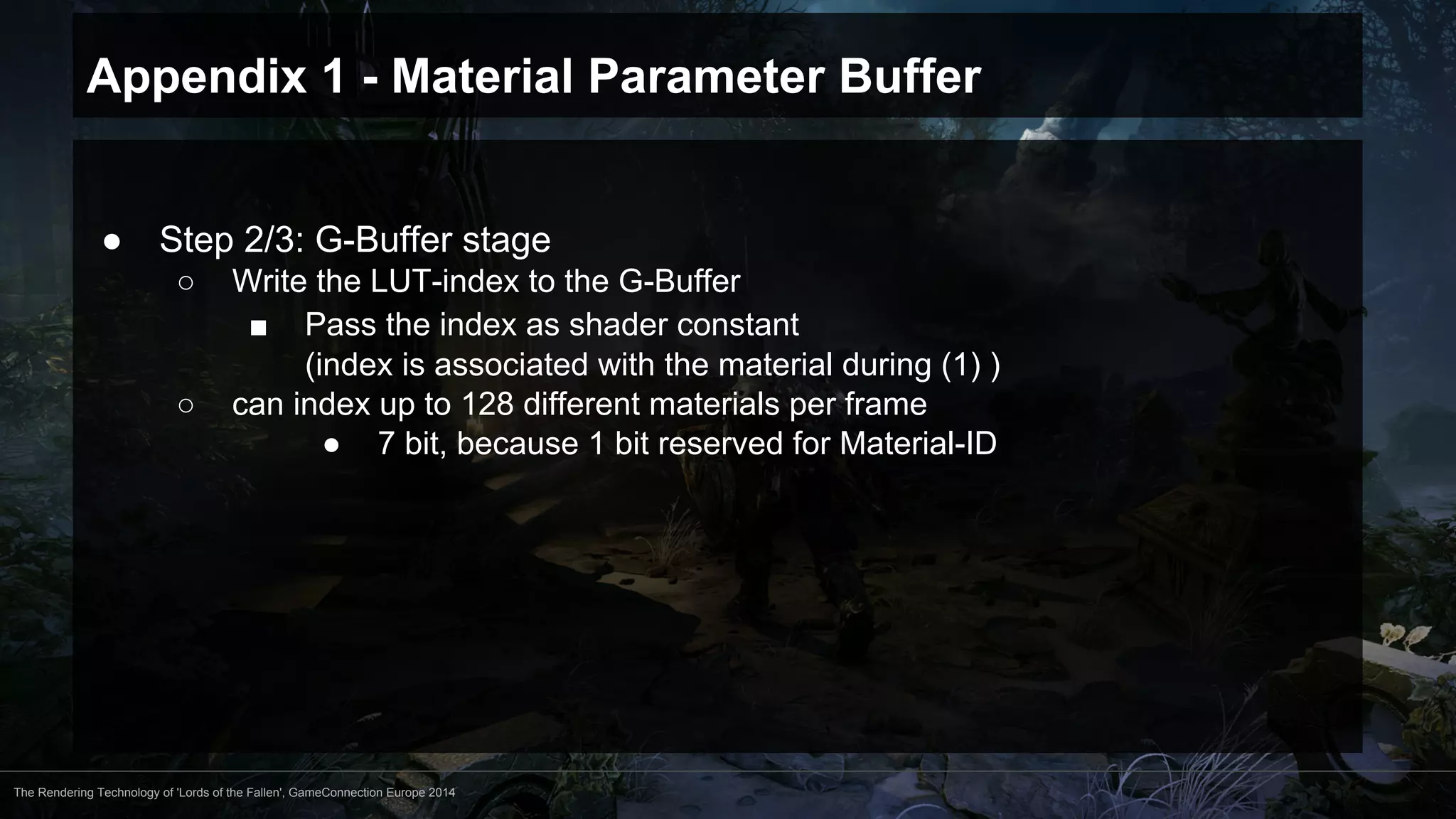 Appendix 1 - Material Parameter Buffer 
● Step 2/3: G-Buffer stage 
○ Write the LUT-index to the G-Buffer 
■ Pass the index as shader constant 
(index is associated with the material during (1) ) 
○ can index up to 128 different materials per frame 
● 7 bit, because 1 bit reserved for Material-ID 
The Rendering Technology of 'Lords of the Fallen', GameConnection Europe 2014 
 