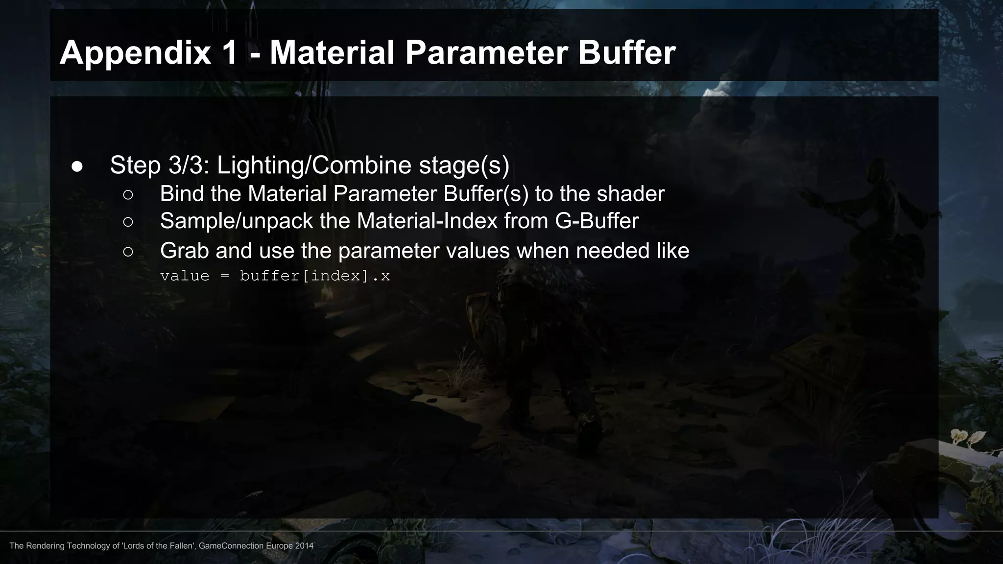 Appendix 1 - Material Parameter Buffer 
● Step 3/3: Lighting/Combine stage(s) 
○ Bind the Material Parameter Buffer(s) to the shader 
○ Sample/unpack the Material-Index from G-Buffer 
○ Grab and use the parameter values when needed like 
value = buffer[index].x 
The Rendering Technology of 'Lords of the Fallen', GameConnection Europe 2014 
 