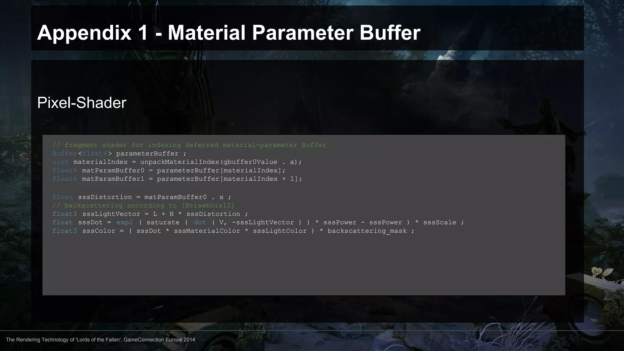 Appendix 1 - Material Parameter Buffer 
Pixel-Shader 
// fragment shader for indexing deferred material-parameter Buffer 
Buffer <float4 > parameterBuffer ; 
uint materialIndex = unpackMaterialIndex(gbuffer0Value . a); 
float4 matParamBuffer0 = parameterBuffer[materialIndex]; 
float4 matParamBuffer1 = parameterBuffer[materialIndex + 1]; 
float sssDistortion = matParamBuffer0 . x ; 
// backscattering according to [Brisebois12] 
float3 sssLightVector = L + N * sssDistortion ; 
float sssDot = exp2 ( saturate ( dot ( V, -sssLightVector ) ) * sssPower - sssPower ) * sssScale ; 
float3 sssColor = ( sssDot * sssMaterialColor * sssLightColor ) * backscattering_mask ; 
The Rendering Technology of 'Lords of the Fallen', GameConnection Europe 2014 
 
