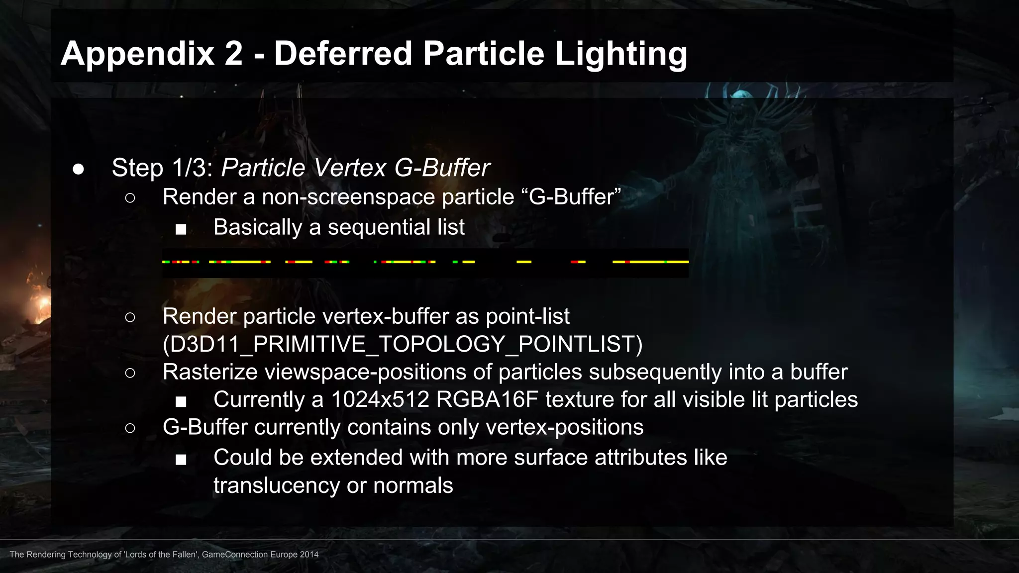 Appendix 2 - Deferred Particle Lighting 
● Step 1/3: Particle Vertex G-Buffer 
○ Render a non-screenspace particle “G-Buffer” 
■ Basically a sequential list 
○ Render particle vertex-buffer as point-list 
(D3D11_PRIMITIVE_TOPOLOGY_POINTLIST) 
○ Rasterize viewspace-positions of particles subsequently into a buffer 
■ Currently a 1024x512 RGBA16F texture for all visible lit particles 
○ G-Buffer currently contains only vertex-positions 
■ Could be extended with more surface attributes like 
translucency or normals 
The Rendering Technology of 'Lords of the Fallen', GameConnection Europe 2014 
 
