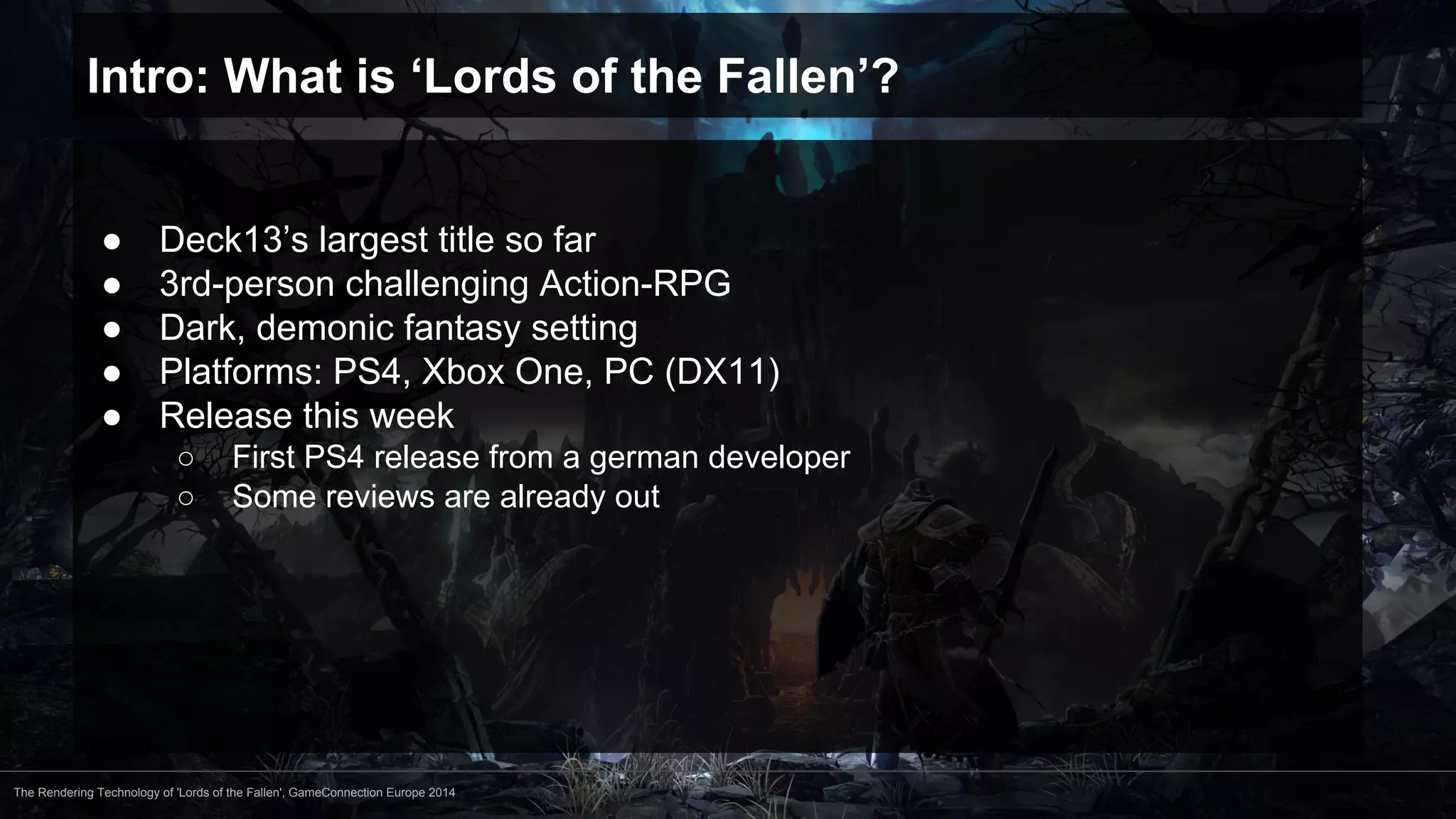 Intro: What is ‘Lords of the Fallen’? 
● Deck13’s largest title so far 
● 3rd-person challenging Action-RPG 
● Dark, demonic fantasy setting 
● Platforms: PS4, Xbox One, PC (DX11) 
● Release this week 
○ First PS4 release from a german developer 
○ Some reviews are already out 
The Rendering Technology of 'Lords of the Fallen', GameConnection Europe 2014 
 