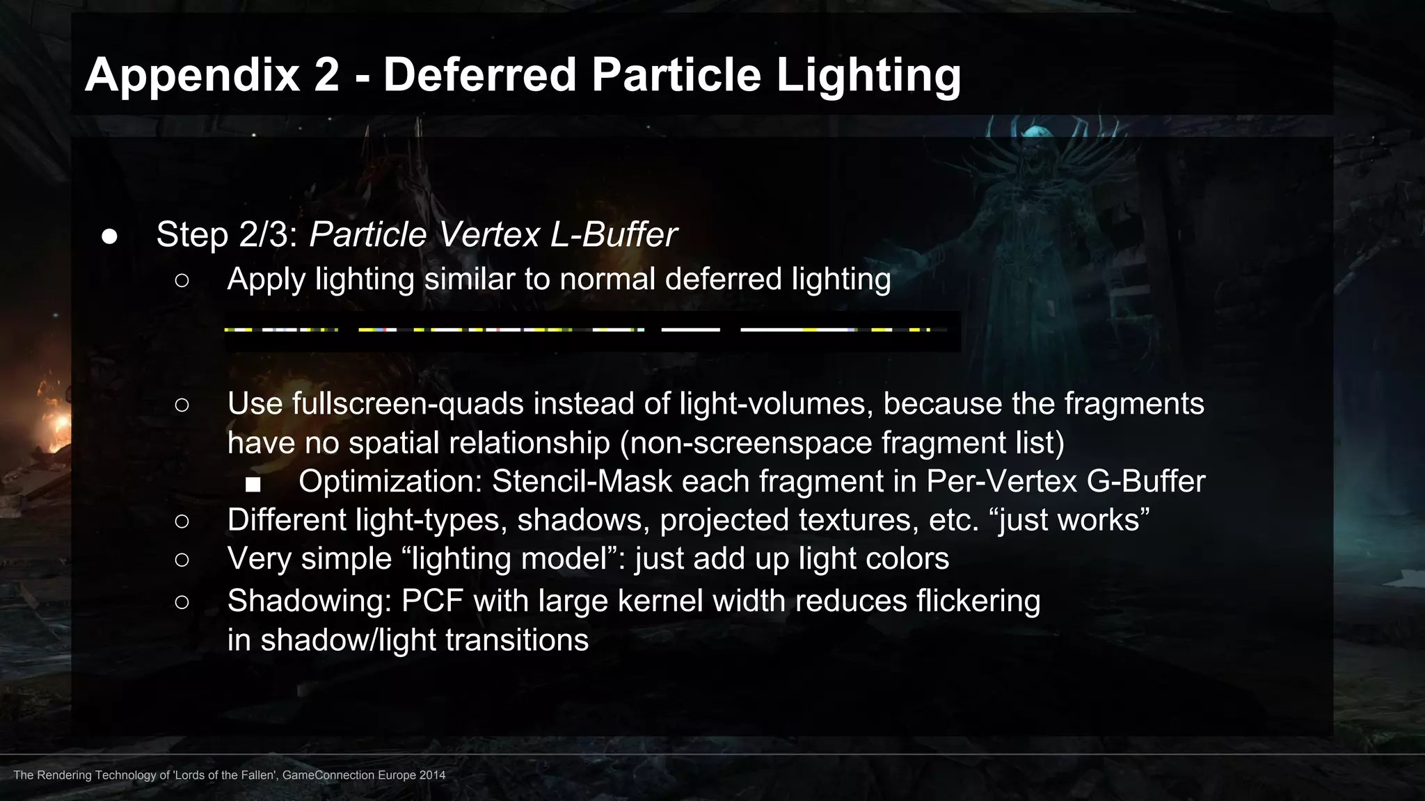Appendix 2 - Deferred Particle Lighting 
● Step 2/3: Particle Vertex L-Buffer 
○ Apply lighting similar to normal deferred lighting 
○ Use fullscreen-quads instead of light-volumes, because the fragments 
have no spatial relationship (non-screenspace fragment list) 
■ Optimization: Stencil-Mask each fragment in Per-Vertex G-Buffer 
○ Different light-types, shadows, projected textures, etc. “just works” 
○ Very simple “lighting model”: just add up light colors 
○ Shadowing: PCF with large kernel width reduces flickering 
in shadow/light transitions 
The Rendering Technology of 'Lords of the Fallen', GameConnection Europe 2014 
 