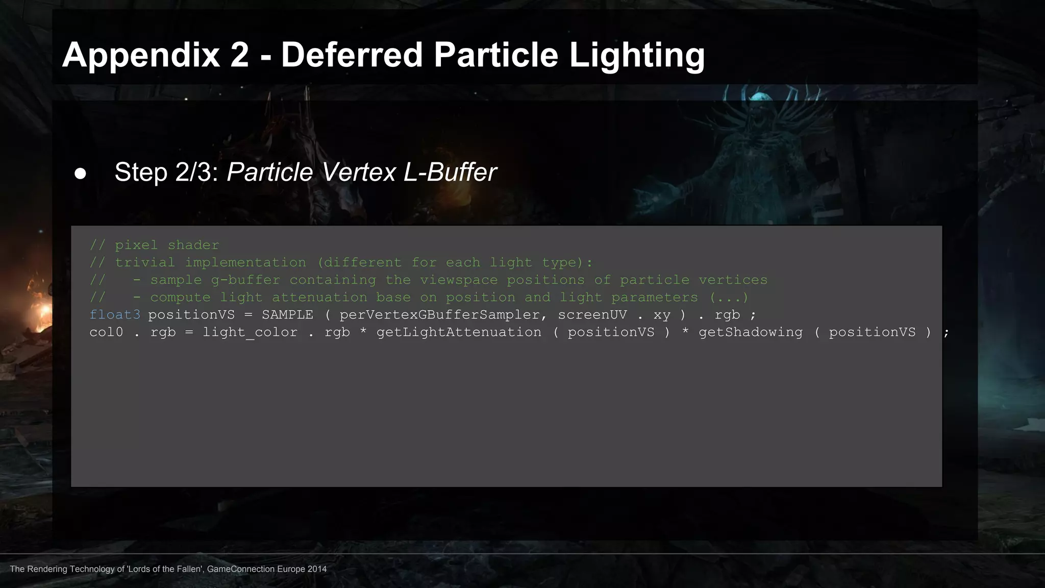 Appendix 2 - Deferred Particle Lighting 
● Step 2/3: Particle Vertex L-Buffer 
// pixel shader 
// trivial implementation (different for each light type): 
// - sample g-buffer containing the viewspace positions of particle vertices 
// - compute light attenuation base on position and light parameters (...) 
float3 positionVS = SAMPLE ( perVertexGBufferSampler, screenUV . xy ) . rgb ; 
col0 . rgb = light_color . rgb * getLightAttenuation ( positionVS ) * getShadowing ( positionVS ) ; 
The Rendering Technology of 'Lords of the Fallen', GameConnection Europe 2014 
 