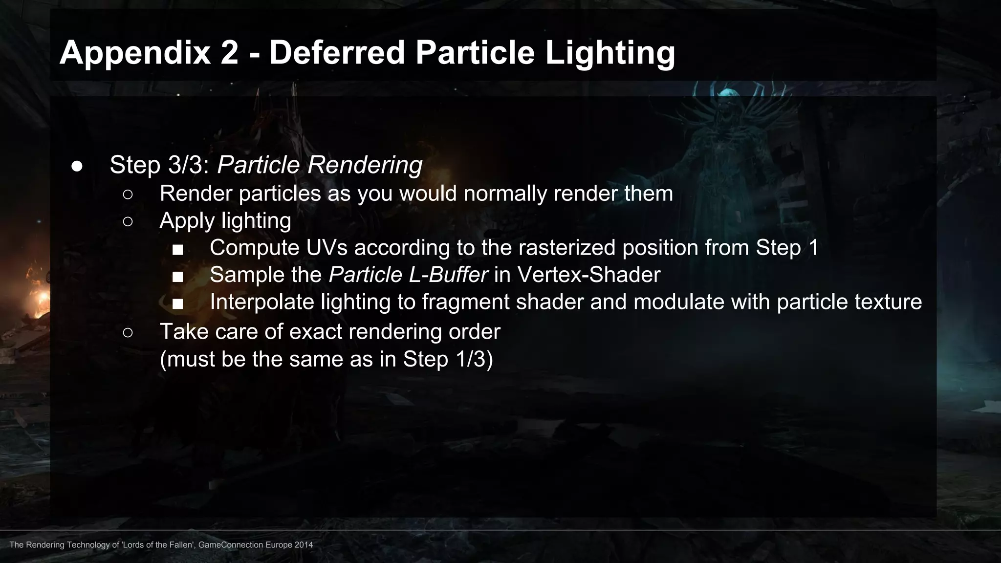 Appendix 2 - Deferred Particle Lighting 
● Step 3/3: Particle Rendering 
○ Render particles as you would normally render them 
○ Apply lighting 
■ Compute UVs according to the rasterized position from Step 1 
■ Sample the Particle L-Buffer in Vertex-Shader 
■ Interpolate lighting to fragment shader and modulate with particle texture 
○ Take care of exact rendering order 
(must be the same as in Step 1/3) 
The Rendering Technology of 'Lords of the Fallen', GameConnection Europe 2014 
 