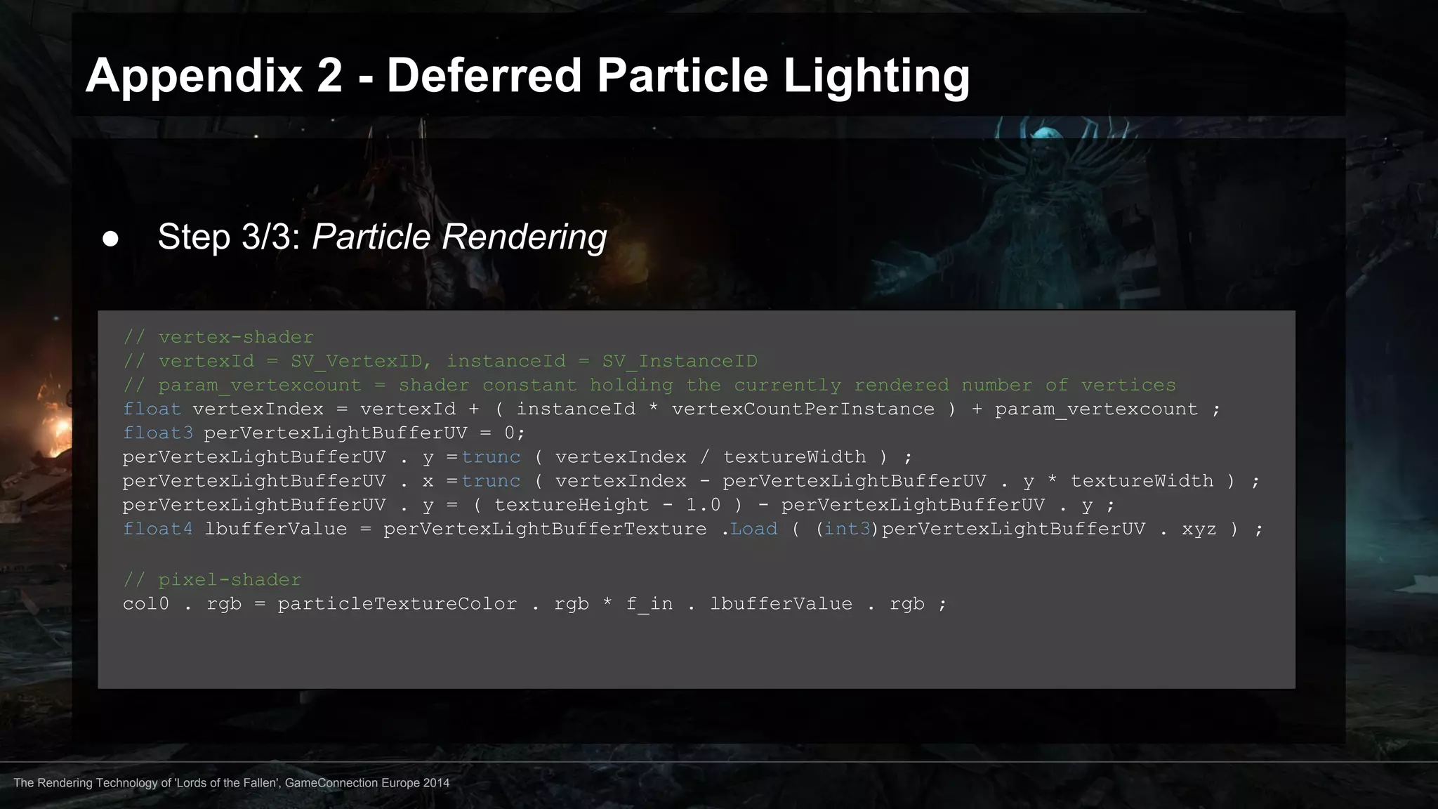 Appendix 2 - Deferred Particle Lighting 
● Step 3/3: Particle Rendering 
// vertex-shader 
// vertexId = SV_VertexID, instanceId = SV_InstanceID 
// param_vertexcount = shader constant holding the currently rendered number of vertices 
float vertexIndex = vertexId + ( instanceId * vertexCountPerInstance ) + param_vertexcount ; 
float3 perVertexLightBufferUV = 0; 
perVertexLightBufferUV . y = trunc ( vertexIndex / textureWidth ) ; 
perVertexLightBufferUV . x = trunc ( vertexIndex - perVertexLightBufferUV . y * textureWidth ) ; 
perVertexLightBufferUV . y = ( textureHeight - 1.0 ) - perVertexLightBufferUV . y ; 
float4 lbufferValue = perVertexLightBufferTexture . Load ( (int3)perVertexLightBufferUV . xyz ) ; 
// pixel-shader 
col0 . rgb = particleTextureColor . rgb * f_in . lbufferValue . rgb ; 
The Rendering Technology of 'Lords of the Fallen', GameConnection Europe 2014 

