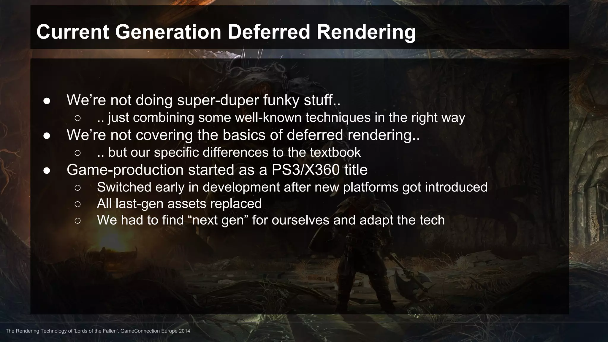 Current Generation Deferred Rendering 
● We’re not doing super-duper funky stuff.. 
○ .. just combining some well-known techniques in the right way 
● We’re not covering the basics of deferred rendering.. 
○ .. but our specific differences to the textbook 
● Game-production started as a PS3/X360 title 
○ Switched early in development after new platforms got introduced 
○ All last-gen assets replaced 
○ We had to find “next gen” for ourselves and adapt the tech 
The Rendering Technology of 'Lords of the Fallen', GameConnection Europe 2014 
 