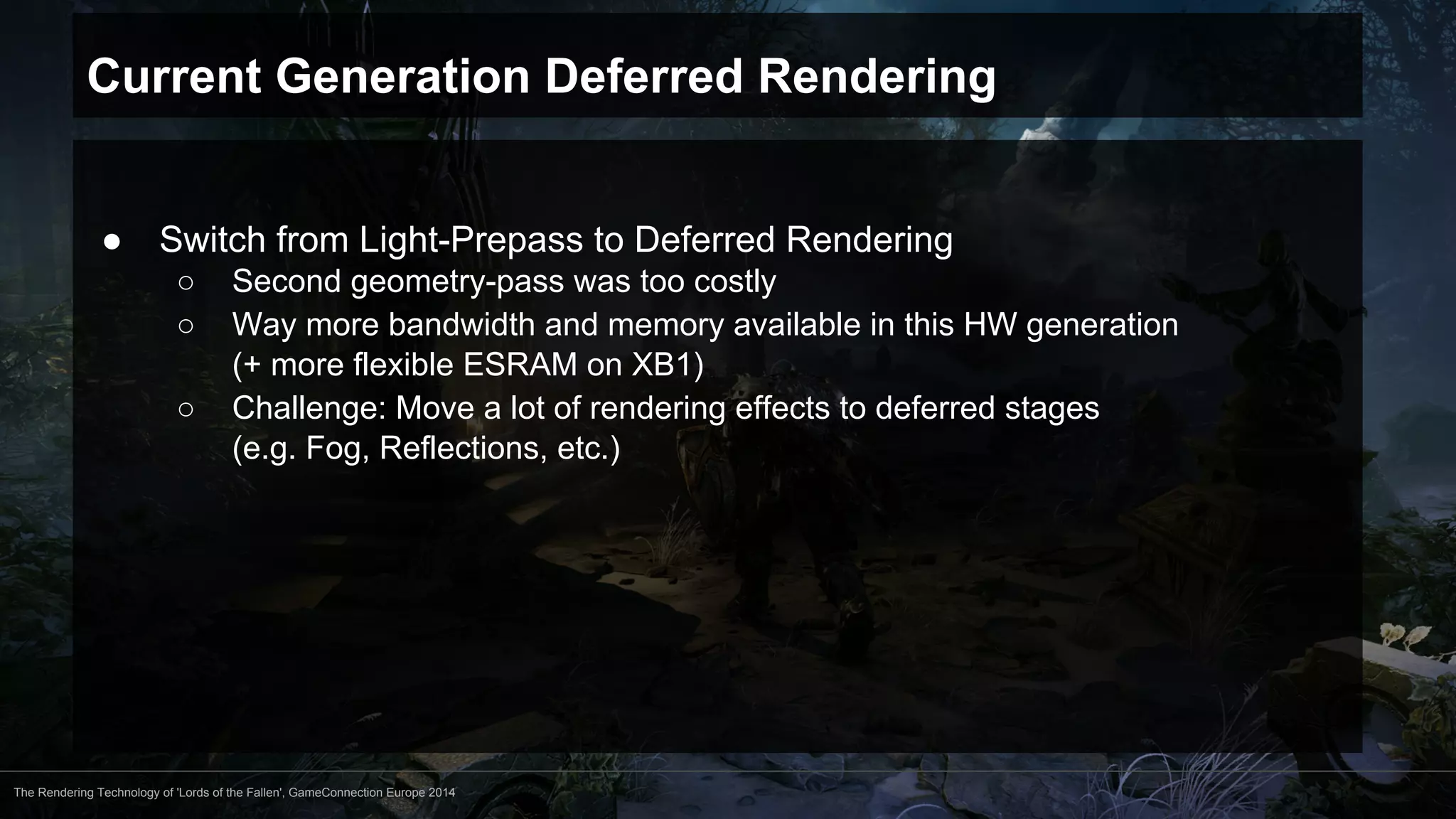 Current Generation Deferred Rendering 
● Switch from Light-Prepass to Deferred Rendering 
○ Second geometry-pass was too costly 
○ Way more bandwidth and memory available in this HW generation 
(+ more flexible ESRAM on XB1) 
○ Challenge: Move a lot of rendering effects to deferred stages 
(e.g. Fog, Reflections, etc.) 
The Rendering Technology of 'Lords of the Fallen', GameConnection Europe 2014 
 