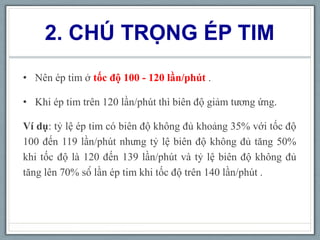 2. CHÚ TRỌNG ÉP TIM
• Nên ép tim ở tốc độ 100 - 120 lần/phút .
• Khi ép tim trên 120 lần/phút thì biên độ giảm tương ứng.
Ví dụ: tỷ lệ ép tim có biên độ không đủ khoảng 35% với tốc độ
100 đến 119 lần/phút nhưng tỷ lệ biên độ không đủ tăng 50%
khi tốc độ là 120 đến 139 lần/phút và tỷ lệ biên độ không đủ
tăng lên 70% số lần ép tim khi tốc độ trên 140 lần/phút .
 