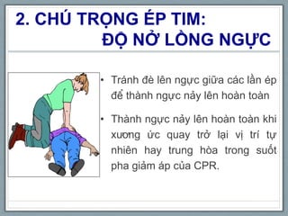 2. CHÚ TRỌNG ÉP TIM:
ĐỘ NỞ LỒNG NGỰC
• Tránh đè lên ngực giữa các lần ép
để thành ngực nảy lên hoàn toàn
• Thành ngực nảy lên hoàn toàn khi
xương ức quay trở lại vị trí tự
nhiên hay trung hòa trong suốt
pha giảm áp của CPR.
 