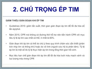 2. CHÚ TRỌNG ÉP TIM
GIẢM THIỂU GIÁN ĐOẠN KHI ÉP TIM
• Guidelines 2010: giảm tần suất, thời gian gián đoạn ép tim để tối đa hóa số
lần ép/phút.
• Năm 2015, CPR mà không có đường thở hỗ trợ nên tiến hành CPR với mục
tiêu tỷ lệ ép tim cao nhất có thể, ít nhất là 60%.
• Gián đoạn khi ép tim có thể do chủ ý theo quy trình chăm sóc cần thiết (phân
tích nhịp tim và thông khí) hoặc do vô tình (người cứu hộ bị phân tâm). Tỷ lệ
ép tim là một số đo tỷ lệ thực hiện ép tim trong tổng thời gian hồi sinh.
• Mục tiêu hạn chế gián đoạn khi ép tim để tối đa hóa tưới máu mạch vành và
lưu lượng máu trong CPR
 