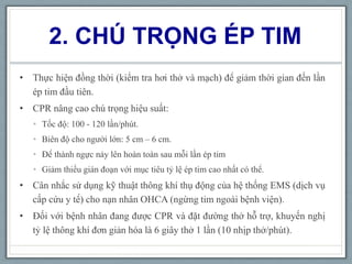 2. CHÚ TRỌNG ÉP TIM
• Thực hiện đồng thời (kiểm tra hơi thở và mạch) để giảm thời gian đến lần
ép tim đầu tiên.
• CPR nâng cao chú trọng hiệu suất:
• Tốc độ: 100 - 120 lần/phút.
• Biên độ cho người lớn: 5 cm – 6 cm.
• Để thành ngực nảy lên hoàn toàn sau mỗi lần ép tim
• Giảm thiểu gián đoạn với mục tiêu tỷ lệ ép tim cao nhất có thể.
• Cân nhắc sử dụng kỹ thuật thông khí thụ động của hệ thống EMS (dịch vụ
cấp cứu y tế) cho nạn nhân OHCA (ngừng tim ngoài bệnh viện).
• Đối với bệnh nhân đang được CPR và đặt đường thở hỗ trợ, khuyến nghị
tỷ lệ thông khí đơn giản hóa là 6 giây thở 1 lần (10 nhịp thở/phút).
 